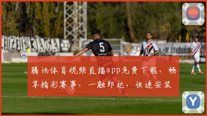 腾讯体育视频直播app免费下载，畅享精彩赛事，一触即达，快速安装，尽享精彩