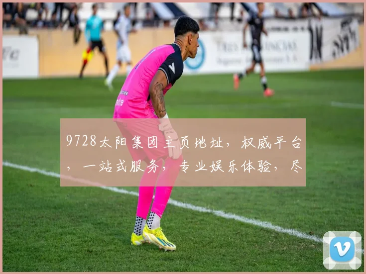 9728太阳集团主页地址，权威平台，一站式服务，专业娱乐体验，尽在官网，三重保障，畅享无忧