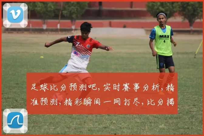 足球比分预测吧,实时赛事分析,精准预测,精彩瞬间一网打尽,比分揭晓在即,拭目以待
