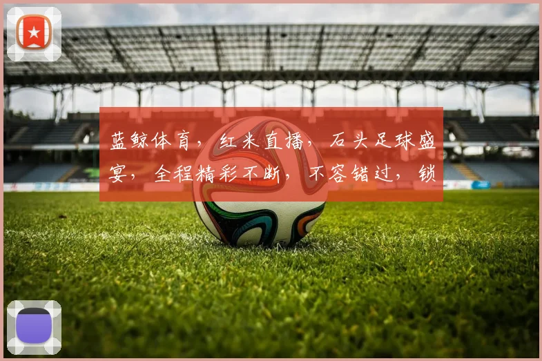 蓝鲸体育，红米直播，石头足球盛宴，全程精彩不断，不容错过，锁定直播间