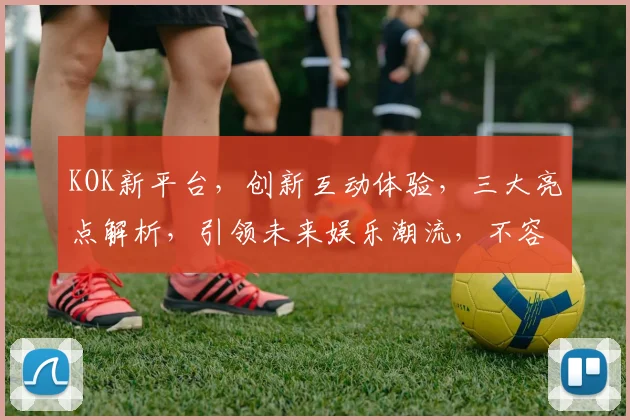 KOK新平台，创新互动体验，三大亮点解析，引领未来娱乐潮流，不容错过